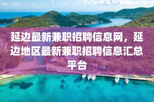 延邊最新兼職招聘信息網(wǎng)，延邊地區(qū)最新兼職招聘信息匯總平臺(tái)