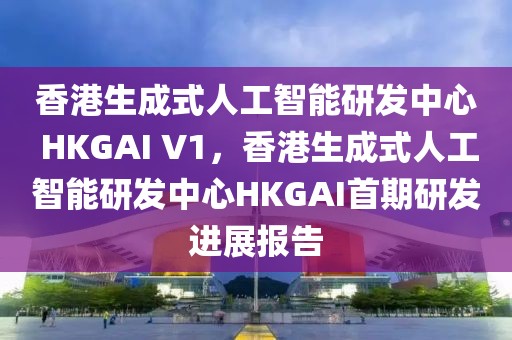 香港生成式人工智能研發(fā)中心 HKGAI V1，香港生成式人工智能研發(fā)中心HKGAI首期研發(fā)進展報告
