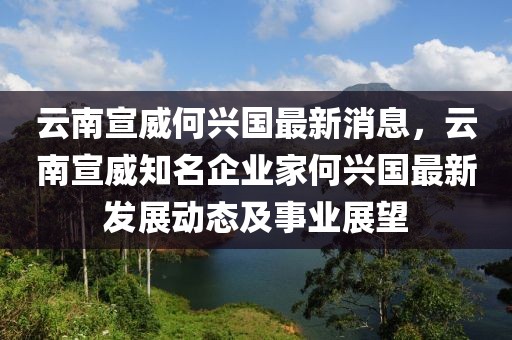 云南宣威何興國最新消息，云南宣威知名企業(yè)家何興國最新發(fā)展動態(tài)及事業(yè)展望