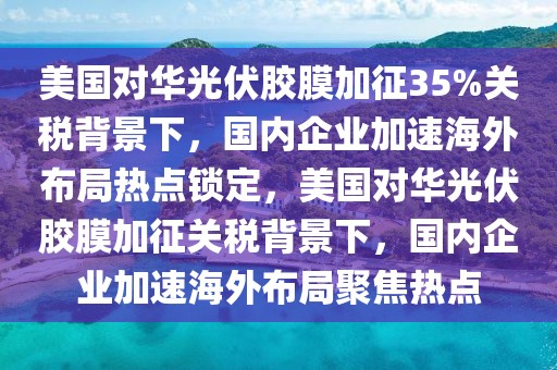 美國對(duì)華光伏膠膜加征35%關(guān)稅背景下，國內(nèi)企業(yè)加速海外布局熱點(diǎn)鎖定，美國對(duì)華光伏膠膜加征關(guān)稅背景下，國內(nèi)企業(yè)加速海外布局聚焦熱點(diǎn)