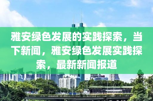 雅安綠色發(fā)展的實踐探索，當(dāng)下新聞，雅安綠色發(fā)展實踐探索，最新新聞報道