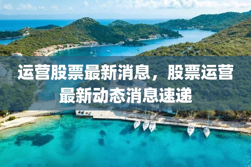 運營股票最新消息，股票運營最新動態(tài)消息速遞