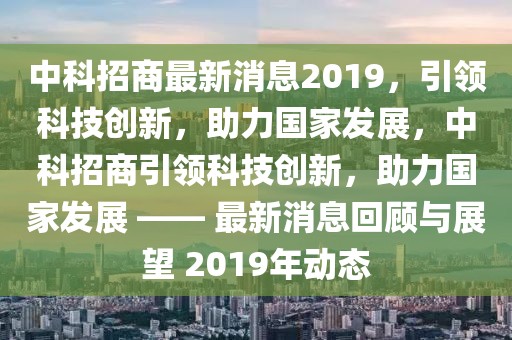 中科招商最新消息2019，引領(lǐng)科技創(chuàng)新，助力國(guó)家發(fā)展，中科招商引領(lǐng)科技創(chuàng)新，助力國(guó)家發(fā)展 —— 最新消息回顧與展望 2019年動(dòng)態(tài)
