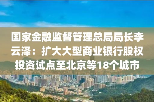 國家金融監(jiān)督管理總局局長李云澤：擴大大型商業(yè)銀行股權(quán)投資試點至北京等18個城市