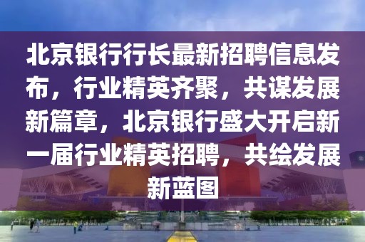 北京銀行行長最新招聘信息發(fā)布，行業(yè)精英齊聚，共謀發(fā)展新篇章，北京銀行盛大開啟新一屆行業(yè)精英招聘，共繪發(fā)展新藍(lán)圖