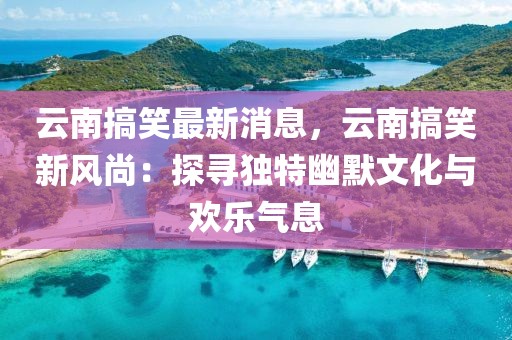 云南搞笑最新消息，云南搞笑新風尚：探尋獨特幽默文化與歡樂氣息