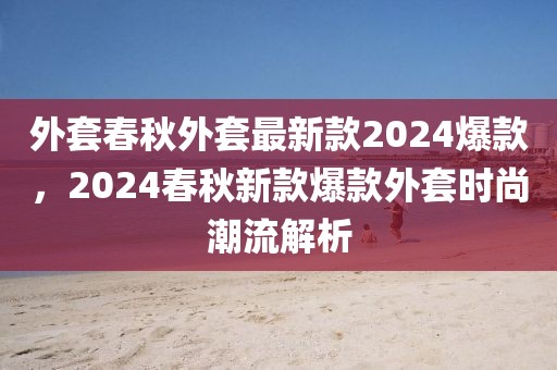 外套春秋外套最新款2024爆款，2024春秋新款爆款外套時尚潮流解析