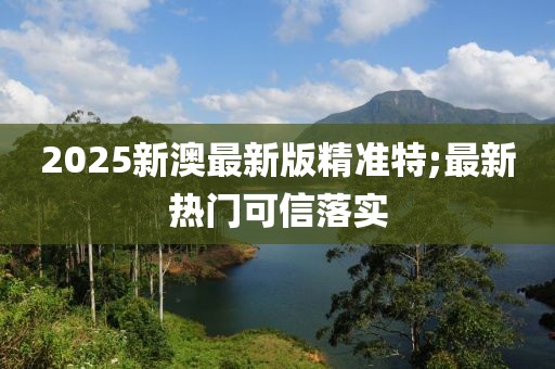 2025新澳最新版精準(zhǔn)特;最新熱門可信落實(shí)