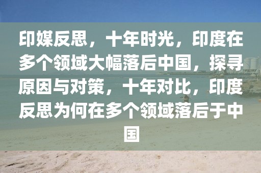 印媒反思，十年時光，印度在多個領域大幅落后中國，探尋原因與對策，十年對比，印度反思為何在多個領域落后于中國