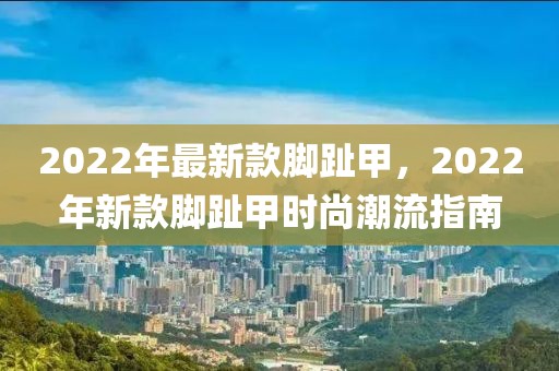 2022年最新款腳趾甲，2022年新款腳趾甲時尚潮流指南