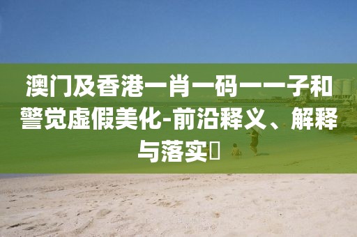 澳門及香港一肖一碼一一子和警覺虛假美化-前沿釋義、解釋與落實?