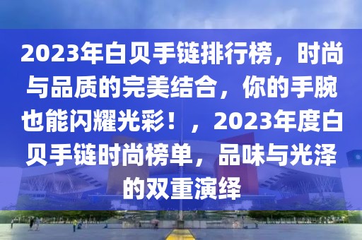 2023年白貝手鏈排行榜，時(shí)尚與品質(zhì)的完美結(jié)合，你的手腕也能閃耀光彩！，2023年度白貝手鏈時(shí)尚榜單，品味與光澤的雙重演繹