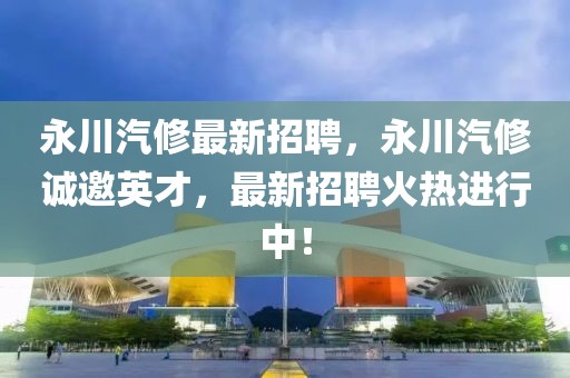 永川汽修最新招聘，永川汽修誠邀英才，最新招聘火熱進(jìn)行中！
