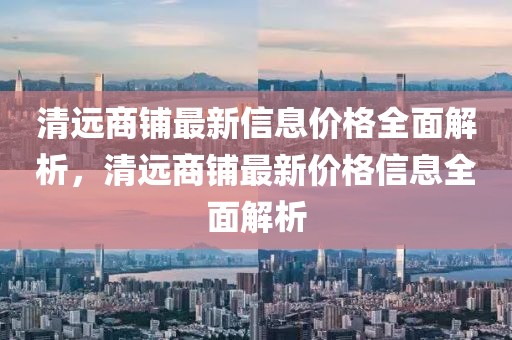 清遠(yuǎn)商鋪?zhàn)钚滦畔r(jià)格全面解析，清遠(yuǎn)商鋪?zhàn)钚聝r(jià)格信息全面解析