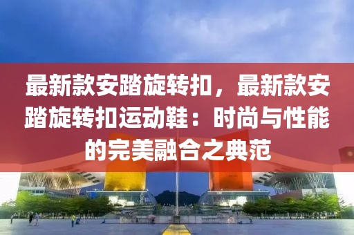 最新款安踏旋轉(zhuǎn)扣，最新款安踏旋轉(zhuǎn)扣運動鞋：時尚與性能的完美融合之典范