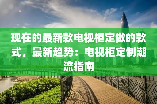 現(xiàn)在的最新款電視柜定做的款式，最新趨勢：電視柜定制潮流指南