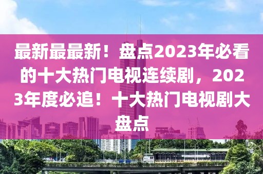 最新最最新！盤點2023年必看的十大熱門電視連續(xù)劇，2023年度必追！十大熱門電視劇大盤點
