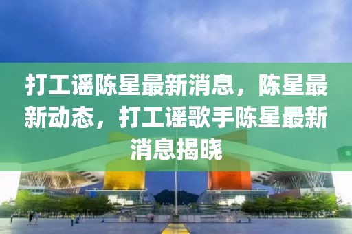 打工謠陳星最新消息，陳星最新動態(tài)，打工謠歌手陳星最新消息揭曉