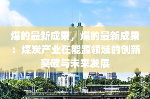 煤的最新成果，煤的最新成果：煤炭產(chǎn)業(yè)在能源領(lǐng)域的創(chuàng)新突破與未來發(fā)展