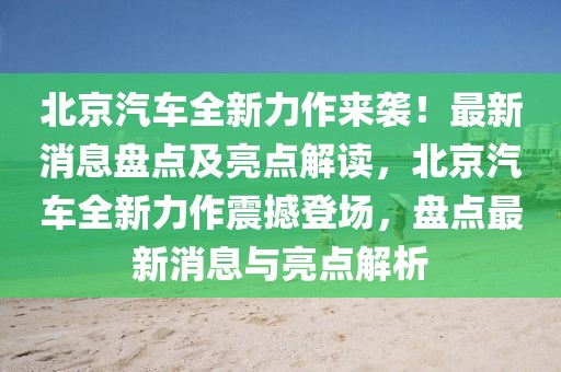 北京汽車全新力作來襲！最新消息盤點(diǎn)及亮點(diǎn)解讀，北京汽車全新力作震撼登場，盤點(diǎn)最新消息與亮點(diǎn)解析