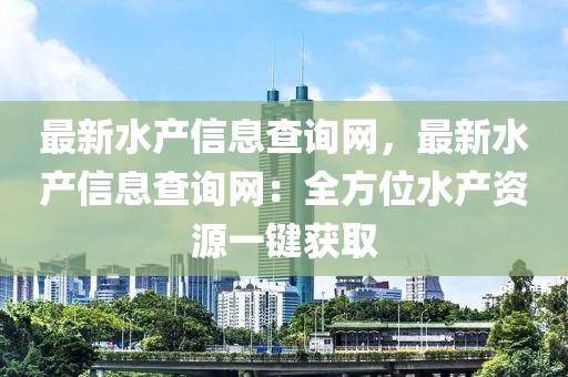 最新水產(chǎn)信息查詢網(wǎng)，最新水產(chǎn)信息查詢網(wǎng)：全方位水產(chǎn)資源一鍵獲取
