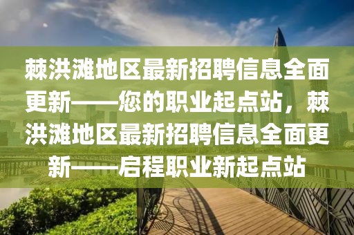 棘洪灘地區(qū)最新招聘信息全面更新——您的職業(yè)起點(diǎn)站，棘洪灘地區(qū)最新招聘信息全面更新——啟程職業(yè)新起點(diǎn)站
