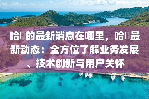 哈啰的最新消息在哪里，哈啰最新動(dòng)態(tài)：全方位了解業(yè)務(wù)發(fā)展、技術(shù)創(chuàng)新與用戶關(guān)懷