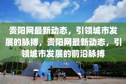 貴陽網(wǎng)最新動(dòng)態(tài)，引領(lǐng)城市發(fā)展的脈搏，貴陽網(wǎng)最新動(dòng)態(tài)，引領(lǐng)城市發(fā)展的前沿脈搏