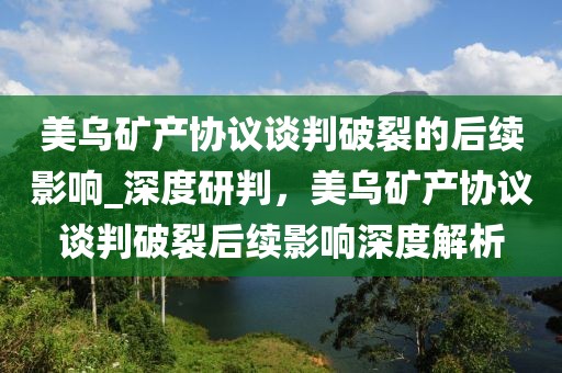美烏礦產協議談判破裂的后續(xù)影響_深度研判，美烏礦產協議談判破裂后續(xù)影響深度解析