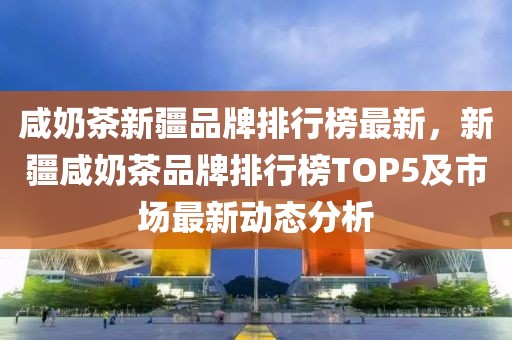 咸奶茶新疆品牌排行榜最新，新疆咸奶茶品牌排行榜TOP5及市場最新動態(tài)分析