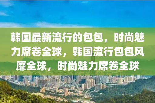 韓國最新流行的包包，時尚魅力席卷全球，韓國流行包包風靡全球，時尚魅力席卷全球
