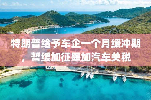 特朗普給予車企一個月緩沖期，暫緩加征墨加汽車關稅