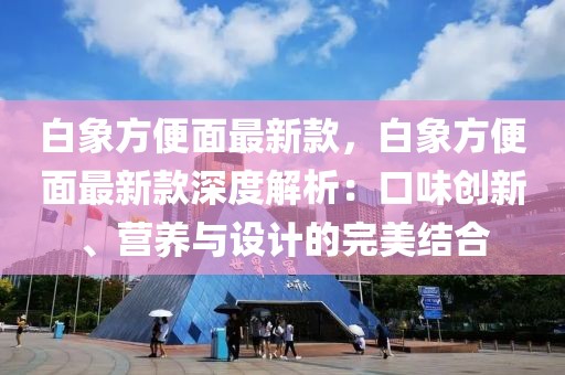 白象方便面最新款，白象方便面最新款深度解析：口味創(chuàng)新、營(yíng)養(yǎng)與設(shè)計(jì)的完美結(jié)合