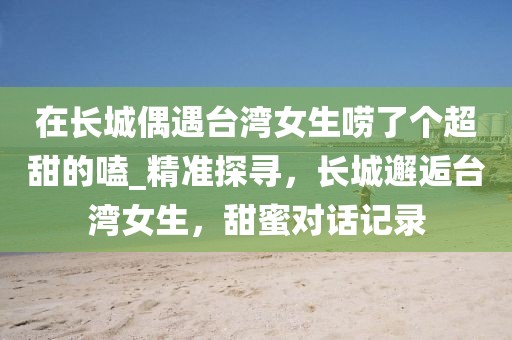 在長城偶遇臺灣女生嘮了個超甜的嗑_精準(zhǔn)探尋，長城邂逅臺灣女生，甜蜜對話記錄