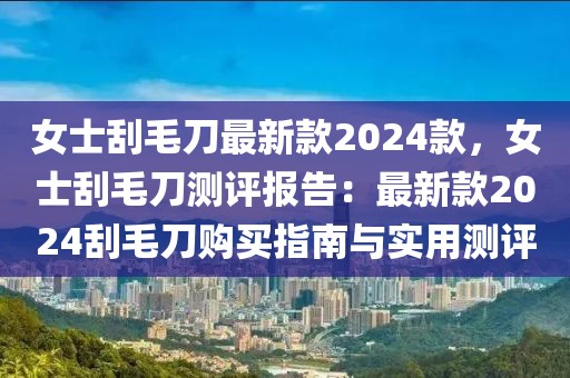 女士刮毛刀最新款2024款，女士刮毛刀測評報告：最新款2024刮毛刀購買指南與實用測評