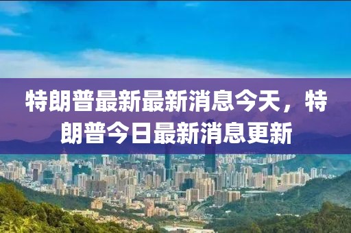特朗普最新最新消息今天，特朗普今日最新消息更新