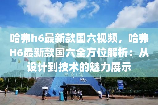 哈弗h6最新款國六視頻，哈弗H6最新款國六全方位解析：從設(shè)計(jì)到技術(shù)的魅力展示