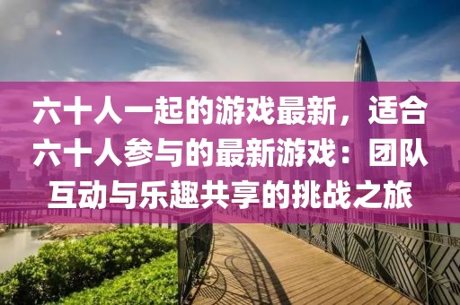六十人一起的游戲最新，適合六十人參與的最新游戲：團(tuán)隊(duì)互動(dòng)與樂(lè)趣共享的挑戰(zhàn)之旅