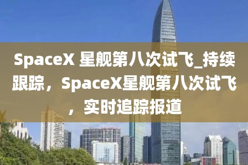 SpaceX 星艦第八次試飛_持續(xù)跟蹤，SpaceX星艦第八次試飛，實(shí)時(shí)追蹤報(bào)道
