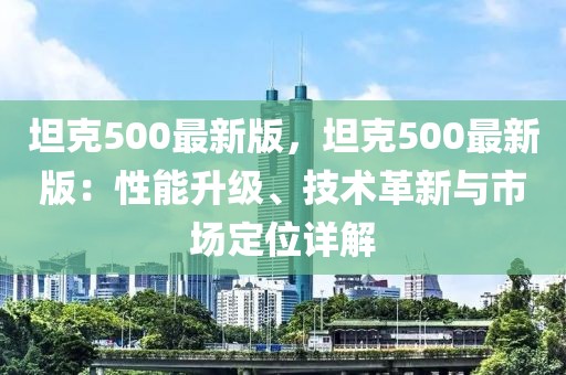 坦克500最新版，坦克500最新版：性能升級(jí)、技術(shù)革新與市場(chǎng)定位詳解