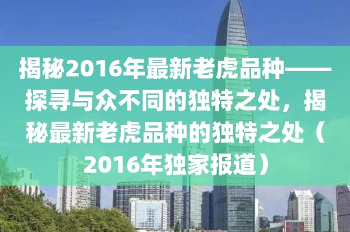 揭秘2016年最新老虎品種——探尋與眾不同的獨(dú)特之處，揭秘最新老虎品種的獨(dú)特之處（2016年獨(dú)家報(bào)道）