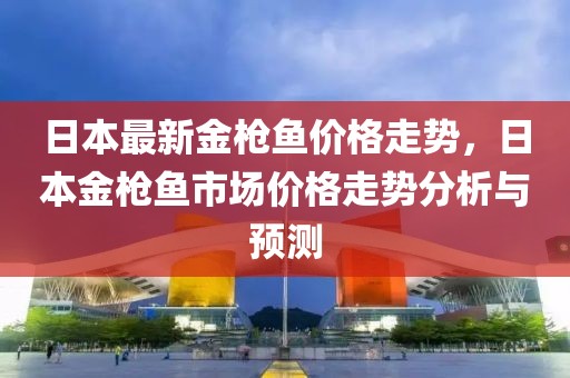 日本最新金槍魚價(jià)格走勢，日本金槍魚市場價(jià)格走勢分析與預(yù)測