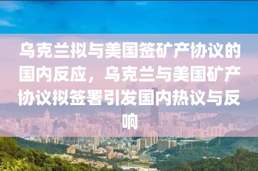 烏克蘭擬與美國簽礦產(chǎn)協(xié)議的國內(nèi)反應(yīng)，烏克蘭與美國礦產(chǎn)協(xié)議擬簽署引發(fā)國內(nèi)熱議與反響