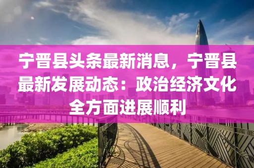 寧晉縣頭條最新消息，寧晉縣最新發(fā)展動態(tài)：政治經濟文化全方面進展順利