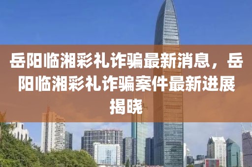 岳陽臨湘彩禮詐騙最新消息，岳陽臨湘彩禮詐騙案件最新進(jìn)展揭曉