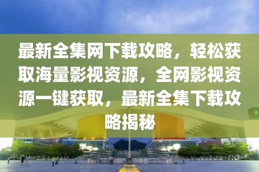 最新全集網(wǎng)下載攻略，輕松獲取海量影視資源，全網(wǎng)影視資源一鍵獲取，最新全集下載攻略揭秘