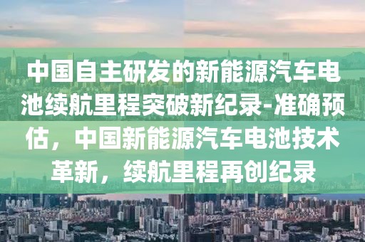 中國(guó)自主研發(fā)的新能源汽車電池續(xù)航里程突破新紀(jì)錄-準(zhǔn)確預(yù)估，中國(guó)新能源汽車電池技術(shù)革新，續(xù)航里程再創(chuàng)紀(jì)錄