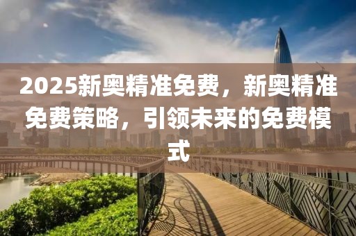 2025新奧精準(zhǔn)免費，新奧精準(zhǔn)免費策略，引領(lǐng)未來的免費模式