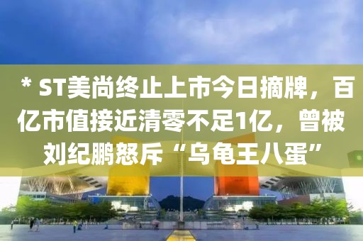 ＊ST美尚終止上市今日摘牌，百億市值接近清零不足1億，曾被劉紀(jì)鵬怒斥“烏龜王八蛋”