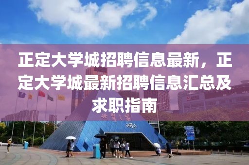 正定大學(xué)城招聘信息最新，正定大學(xué)城最新招聘信息匯總及求職指南
